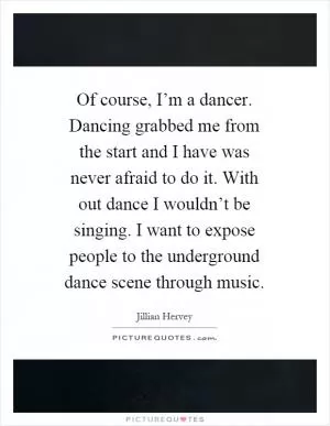 Of course, I’m a dancer. Dancing grabbed me from the start and I have was never afraid to do it. With out dance I wouldn’t be singing. I want to expose people to the underground dance scene through music Picture Quote #1