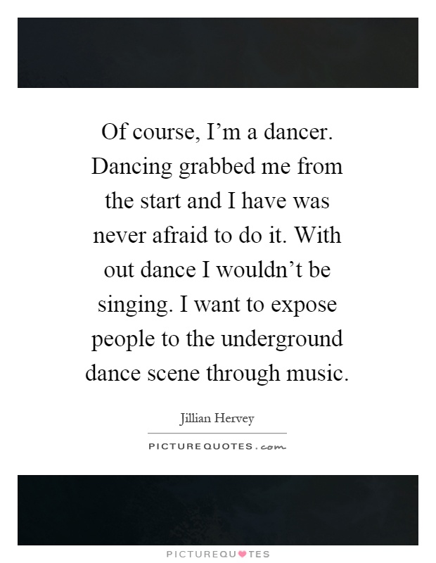 Of course, I'm a dancer. Dancing grabbed me from the start and I have was never afraid to do it. With out dance I wouldn't be singing. I want to expose people to the underground dance scene through music Picture Quote #1