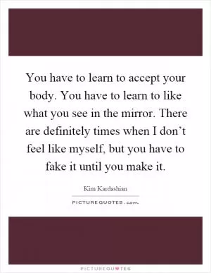 You have to learn to accept your body. You have to learn to like what you see in the mirror. There are definitely times when I don’t feel like myself, but you have to fake it until you make it Picture Quote #1
