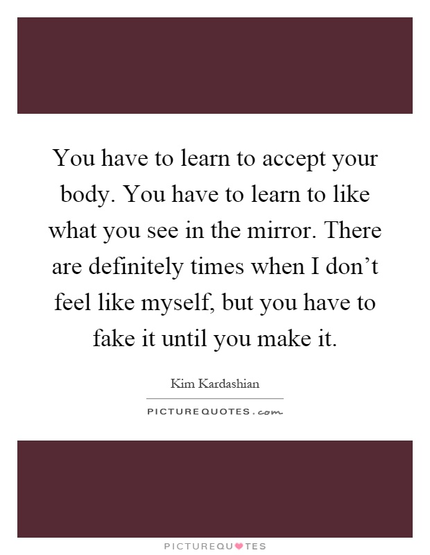 You have to learn to accept your body. You have to learn to like what you see in the mirror. There are definitely times when I don't feel like myself, but you have to fake it until you make it Picture Quote #1