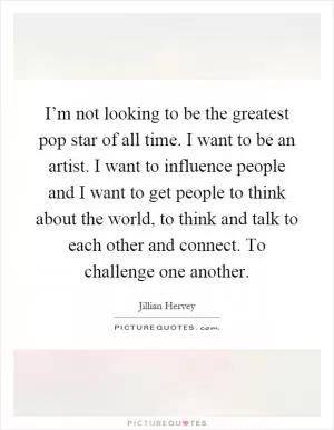 I’m not looking to be the greatest pop star of all time. I want to be an artist. I want to influence people and I want to get people to think about the world, to think and talk to each other and connect. To challenge one another Picture Quote #1