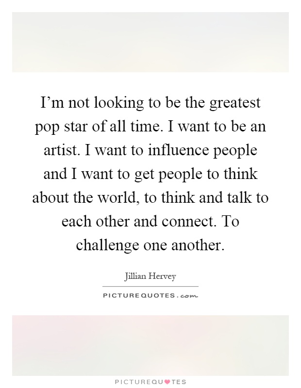 I'm not looking to be the greatest pop star of all time. I want to be an artist. I want to influence people and I want to get people to think about the world, to think and talk to each other and connect. To challenge one another Picture Quote #1