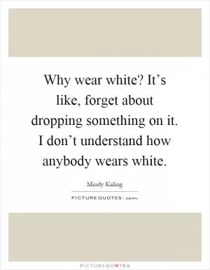 Why wear white? It’s like, forget about dropping something on it. I don’t understand how anybody wears white Picture Quote #1