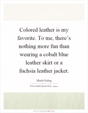 Colored leather is my favorite. To me, there’s nothing more fun than wearing a cobalt blue leather skirt or a fuchsia leather jacket Picture Quote #1