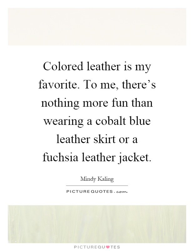 Colored leather is my favorite. To me, there's nothing more fun than wearing a cobalt blue leather skirt or a fuchsia leather jacket Picture Quote #1