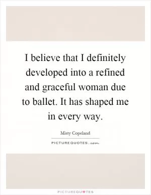 I believe that I definitely developed into a refined and graceful woman due to ballet. It has shaped me in every way Picture Quote #1