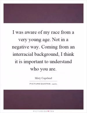 I was aware of my race from a very young age. Not in a negative way. Coming from an interracial background, I think it is important to understand who you are Picture Quote #1