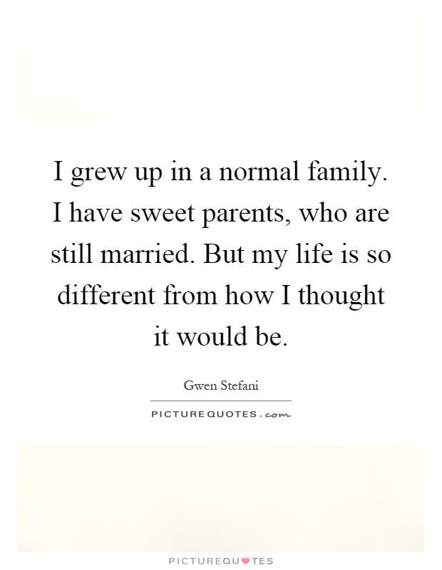 I grew up in a normal family. I have sweet parents, who are still married. But my life is so different from how I thought it would be Picture Quote #1