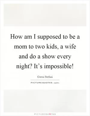 How am I supposed to be a mom to two kids, a wife and do a show every night? It’s impossible! Picture Quote #1