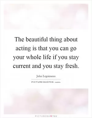 The beautiful thing about acting is that you can go your whole life if you stay current and you stay fresh Picture Quote #1