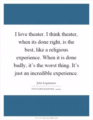 I love theater. I think theater, when its done right, is the best, like a religious experience. When it is done badly, it’s the worst thing. It’s just an incredible experience Picture Quote #1