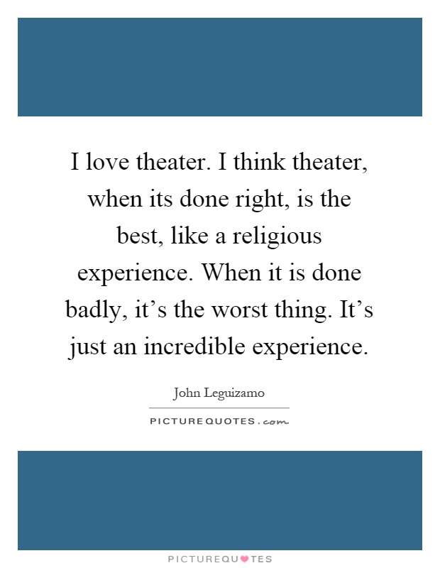 I love theater. I think theater, when its done right, is the best, like a religious experience. When it is done badly, it's the worst thing. It's just an incredible experience Picture Quote #1