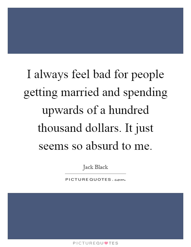 I always feel bad for people getting married and spending upwards of a hundred thousand dollars. It just seems so absurd to me Picture Quote #1
