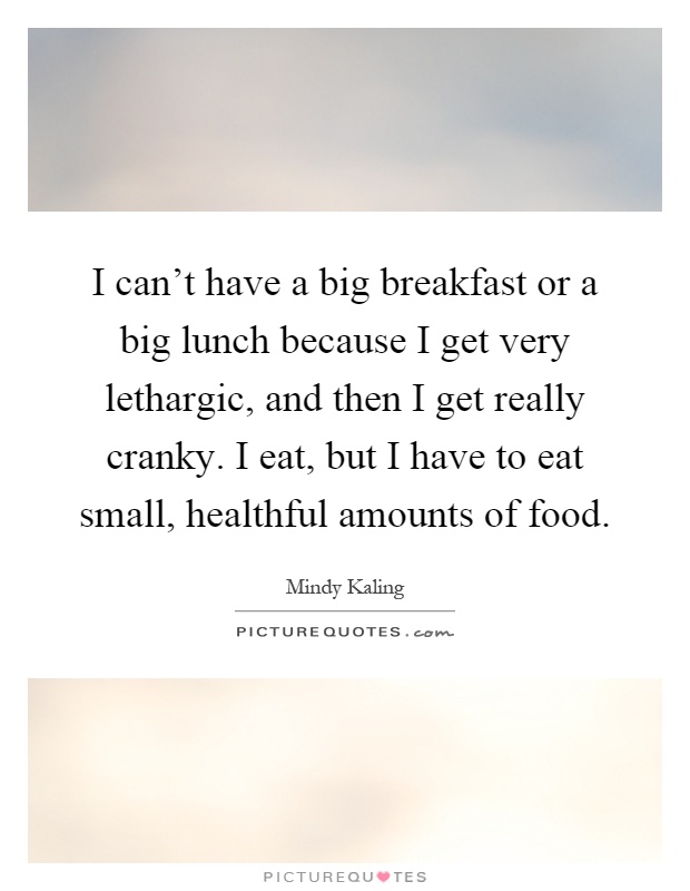 I can't have a big breakfast or a big lunch because I get very lethargic, and then I get really cranky. I eat, but I have to eat small, healthful amounts of food Picture Quote #1