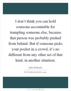 I don’t think you can hold someone accountable for trampling someone else, because that person was probably pushed from behind. But if someone picks your pocket in a crowd, it’s no different from any other act of that kind, in another situation Picture Quote #1