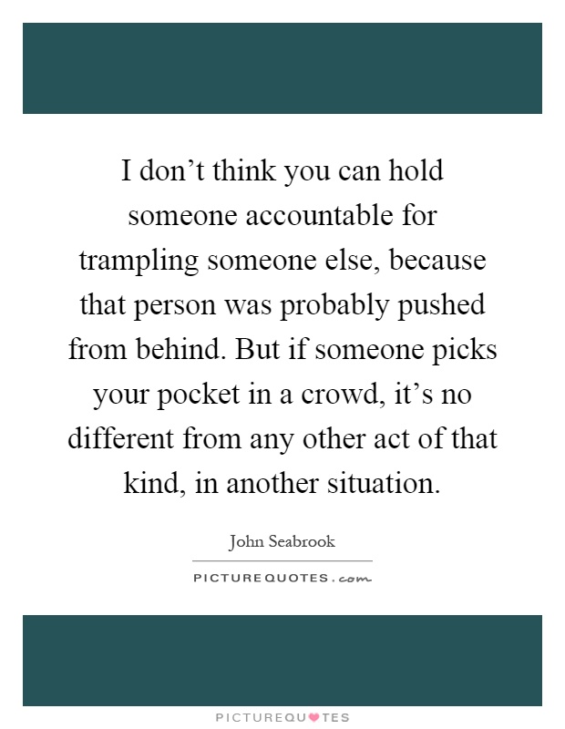 I don't think you can hold someone accountable for trampling someone else, because that person was probably pushed from behind. But if someone picks your pocket in a crowd, it's no different from any other act of that kind, in another situation Picture Quote #1