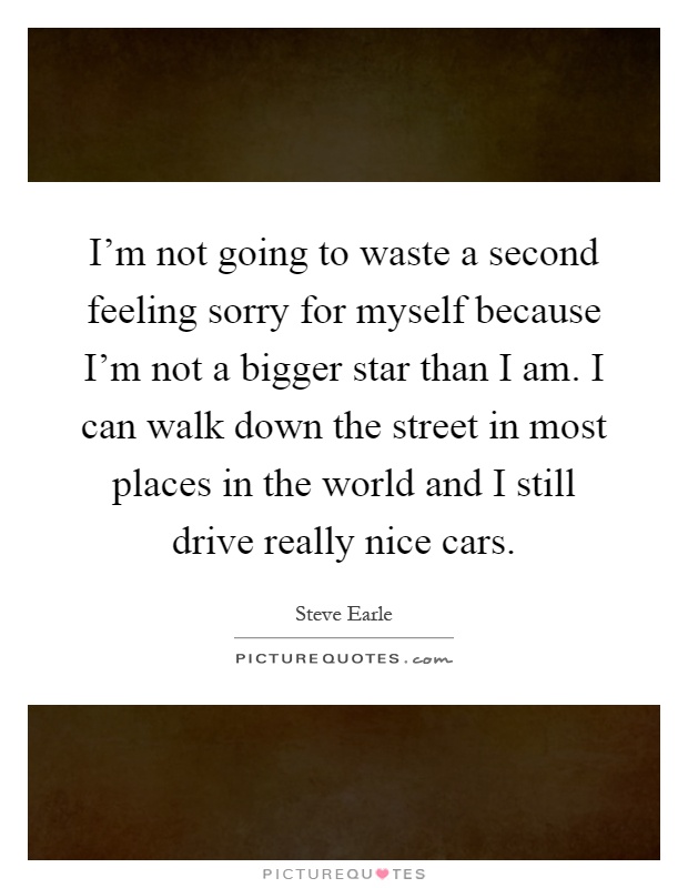 I'm not going to waste a second feeling sorry for myself because I'm not a bigger star than I am. I can walk down the street in most places in the world and I still drive really nice cars Picture Quote #1