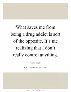 What saves me from being a drug addict is sort of the opposite. It’s me realizing that I don’t really control anything Picture Quote #1