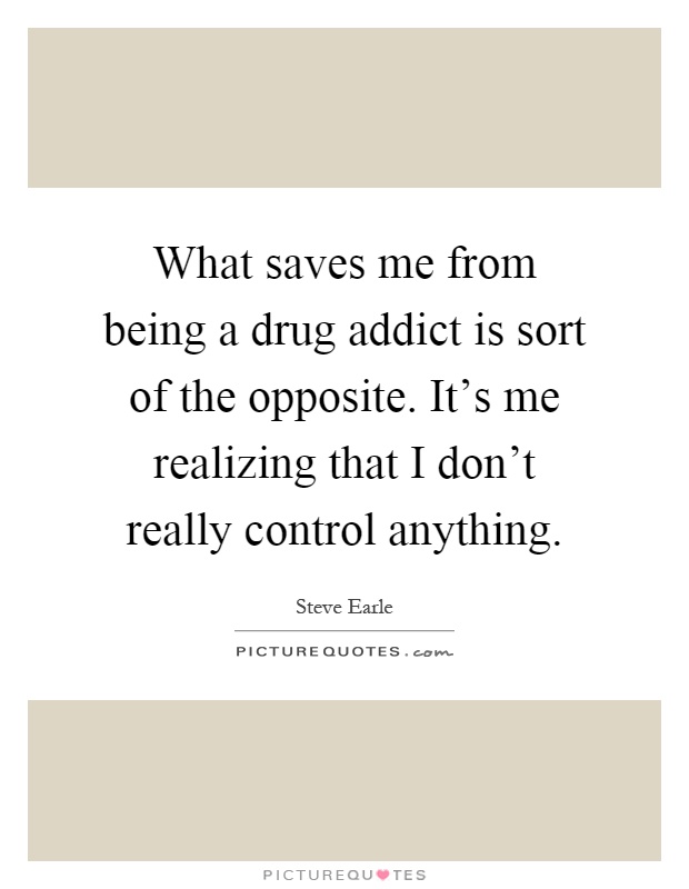 What saves me from being a drug addict is sort of the opposite. It's me realizing that I don't really control anything Picture Quote #1