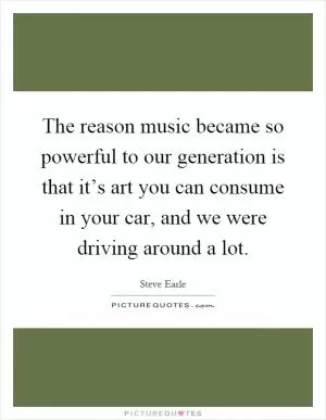 The reason music became so powerful to our generation is that it’s art you can consume in your car, and we were driving around a lot Picture Quote #1