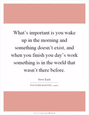 What’s important is you wake up in the morning and something doesn’t exist, and when you finish you day’s work something is in the world that wasn’t there before Picture Quote #1
