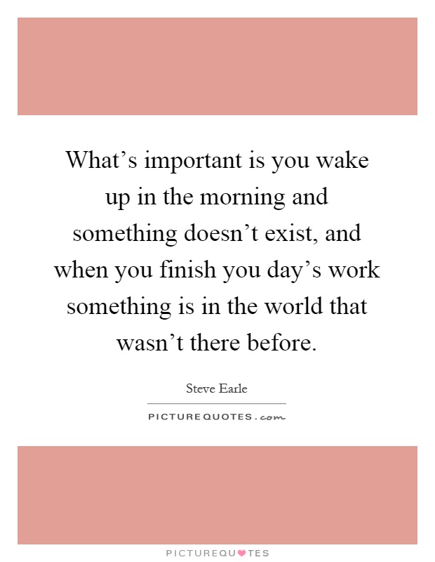 What's important is you wake up in the morning and something doesn't exist, and when you finish you day's work something is in the world that wasn't there before Picture Quote #1