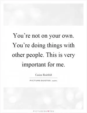 You’re not on your own. You’re doing things with other people. This is very important for me Picture Quote #1