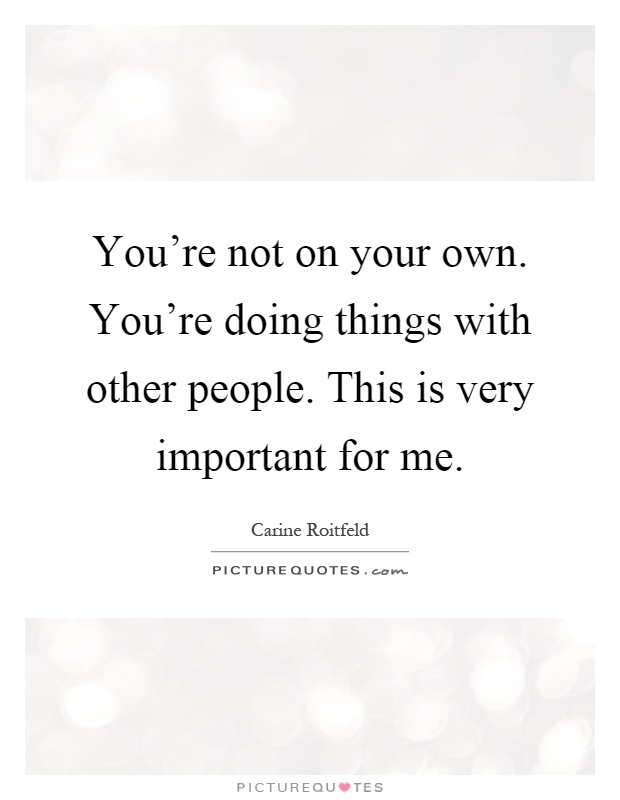 You're not on your own. You're doing things with other people. This is very important for me Picture Quote #1
