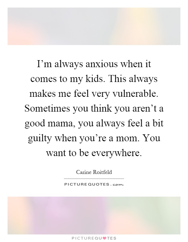 I'm always anxious when it comes to my kids. This always makes me feel very vulnerable. Sometimes you think you aren't a good mama, you always feel a bit guilty when you're a mom. You want to be everywhere Picture Quote #1