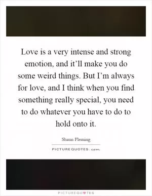Love is a very intense and strong emotion, and it’ll make you do some weird things. But I’m always for love, and I think when you find something really special, you need to do whatever you have to do to hold onto it Picture Quote #1