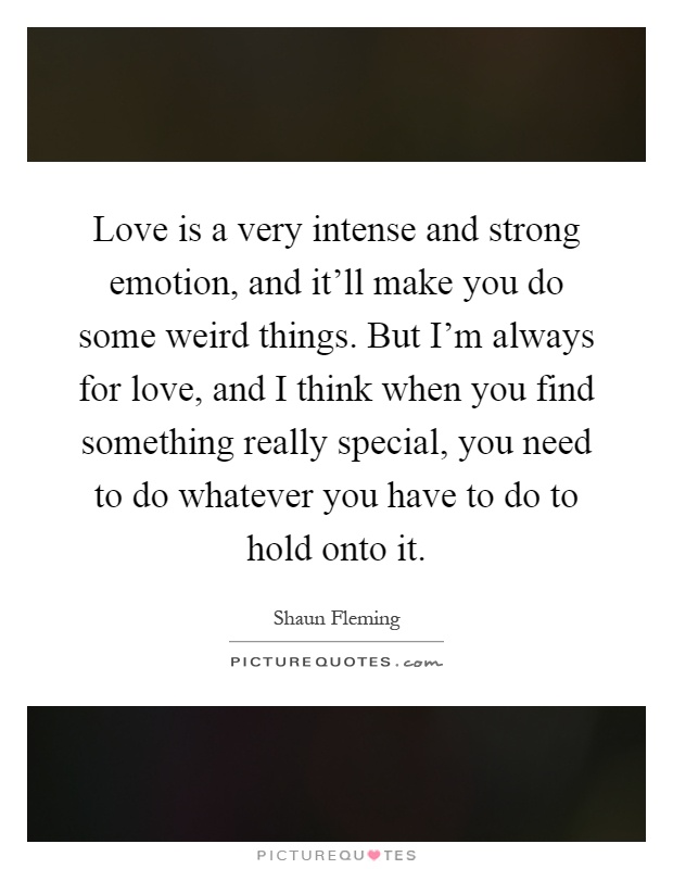 Love is a very intense and strong emotion, and it'll make you do some weird things. But I'm always for love, and I think when you find something really special, you need to do whatever you have to do to hold onto it Picture Quote #1