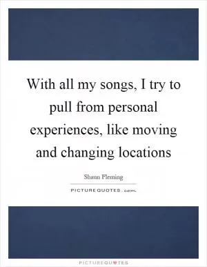 With all my songs, I try to pull from personal experiences, like moving and changing locations Picture Quote #1