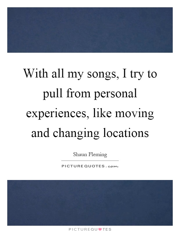 With all my songs, I try to pull from personal experiences, like moving and changing locations Picture Quote #1