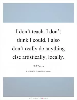 I don’t teach. I don’t think I could. I also don’t really do anything else artistically, locally Picture Quote #1
