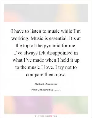 I have to listen to music while I’m working. Music is essential. It’s at the top of the pyramid for me. I’ve always felt disappointed in what I’ve made when I held it up to the music I love. I try not to compare them now Picture Quote #1