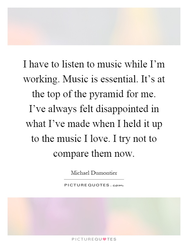 I have to listen to music while I'm working. Music is essential. It's at the top of the pyramid for me. I've always felt disappointed in what I've made when I held it up to the music I love. I try not to compare them now Picture Quote #1