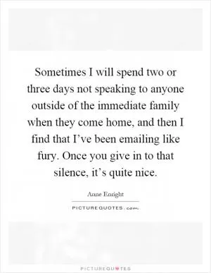 Sometimes I will spend two or three days not speaking to anyone outside of the immediate family when they come home, and then I find that I’ve been emailing like fury. Once you give in to that silence, it’s quite nice Picture Quote #1