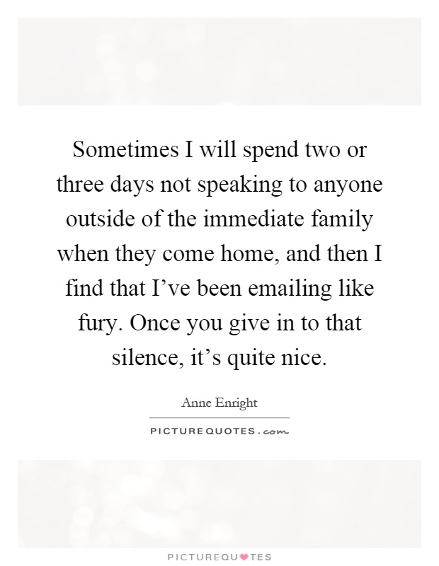 Sometimes I will spend two or three days not speaking to anyone outside of the immediate family when they come home, and then I find that I've been emailing like fury. Once you give in to that silence, it's quite nice Picture Quote #1