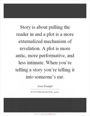 Story is about pulling the reader in and a plot is a more externalized mechanism of revelation. A plot is more antic, more performative, and less intimate. When you’re telling a story you’re telling it into someone’s ear Picture Quote #1