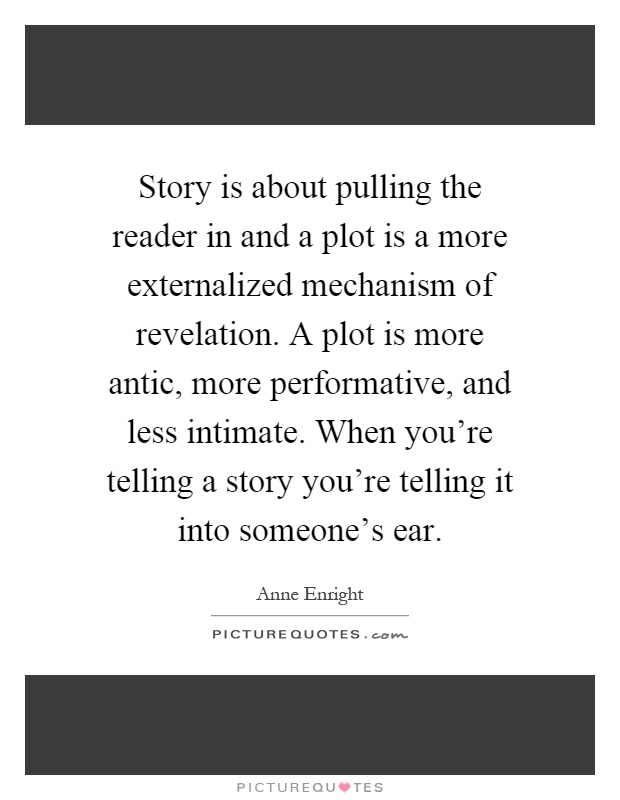 Story is about pulling the reader in and a plot is a more externalized mechanism of revelation. A plot is more antic, more performative, and less intimate. When you're telling a story you're telling it into someone's ear Picture Quote #1