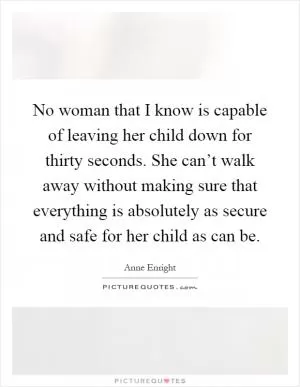 No woman that I know is capable of leaving her child down for thirty seconds. She can’t walk away without making sure that everything is absolutely as secure and safe for her child as can be Picture Quote #1