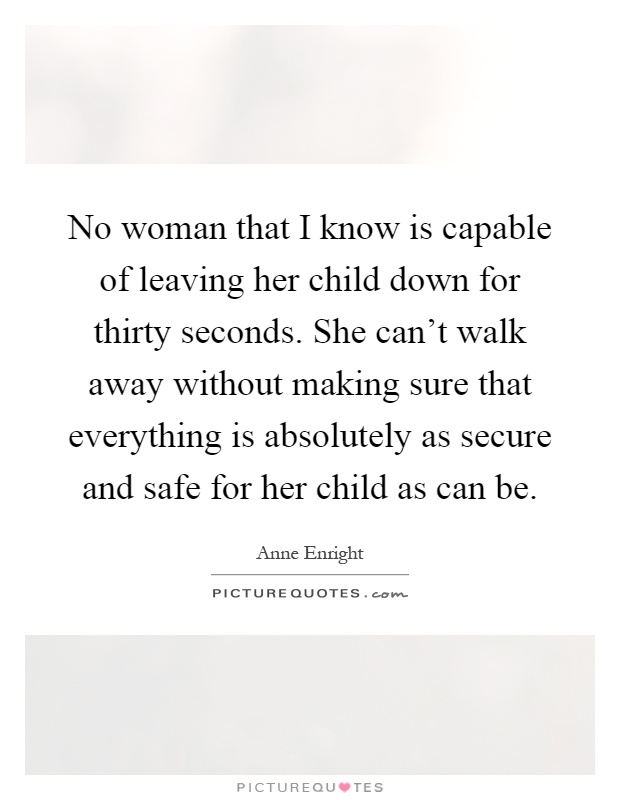 No woman that I know is capable of leaving her child down for thirty seconds. She can't walk away without making sure that everything is absolutely as secure and safe for her child as can be Picture Quote #1