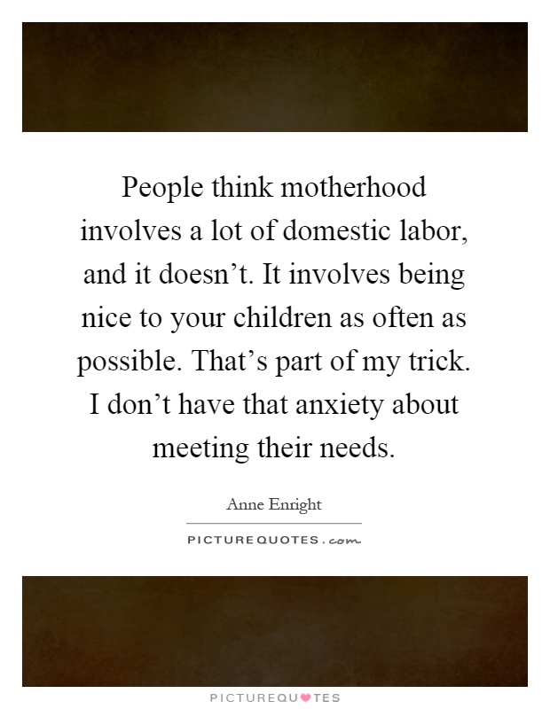 People think motherhood involves a lot of domestic labor, and it doesn't. It involves being nice to your children as often as possible. That's part of my trick. I don't have that anxiety about meeting their needs Picture Quote #1