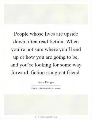 People whose lives are upside down often read fiction. When you’re not sure where you’ll end up or how you are going to be, and you’re looking for some way forward, fiction is a great friend Picture Quote #1