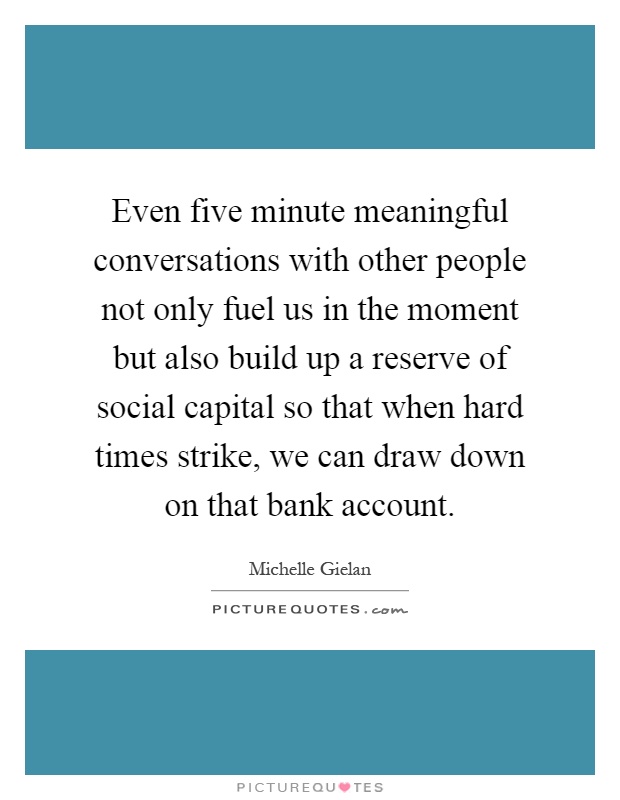 Even five minute meaningful conversations with other people not only fuel us in the moment but also build up a reserve of social capital so that when hard times strike, we can draw down on that bank account Picture Quote #1