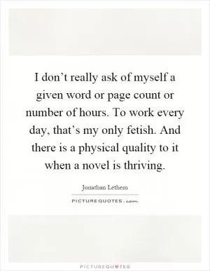 I don’t really ask of myself a given word or page count or number of hours. To work every day, that’s my only fetish. And there is a physical quality to it when a novel is thriving Picture Quote #1