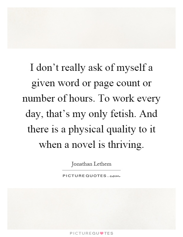 I don't really ask of myself a given word or page count or number of hours. To work every day, that's my only fetish. And there is a physical quality to it when a novel is thriving Picture Quote #1