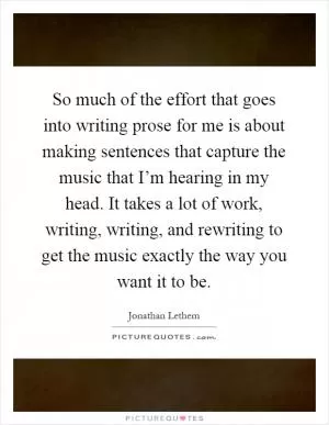 So much of the effort that goes into writing prose for me is about making sentences that capture the music that I’m hearing in my head. It takes a lot of work, writing, writing, and rewriting to get the music exactly the way you want it to be Picture Quote #1