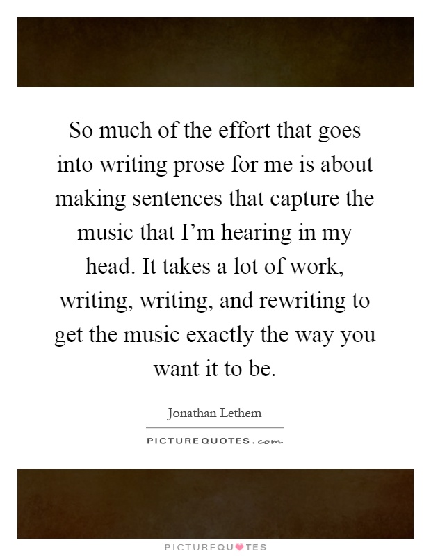 So much of the effort that goes into writing prose for me is about making sentences that capture the music that I'm hearing in my head. It takes a lot of work, writing, writing, and rewriting to get the music exactly the way you want it to be Picture Quote #1