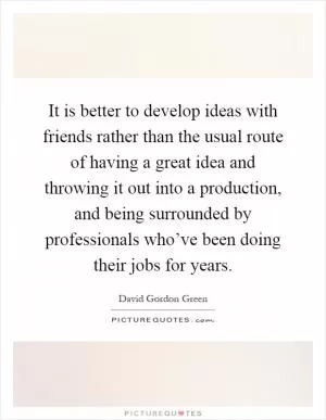 It is better to develop ideas with friends rather than the usual route of having a great idea and throwing it out into a production, and being surrounded by professionals who’ve been doing their jobs for years Picture Quote #1
